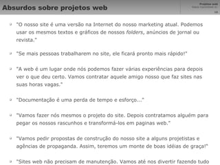 Absurdos sobre projetos web "O nosso site é uma versão na Internet do nosso marketing atual. Podemos usar os mesmos textos e gráficos de nossos  folders , anúncios de jornal ou revista."  "Se mais pessoas trabalharem no site, ele ficará pronto mais rápido!"  "A web é um lugar onde nós podemos fazer várias experiências para depois ver o que deu certo. Vamos contratar aquele amigo nosso que faz sites nas suas horas vagas."  "Documentação é uma perda de tempo e esforço..."  "Vamos fazer nós mesmos o projeto do site. Depois contratamos alguém para pegar os nossos rascunhos e transformá-los em paginas web."  "Vamos pedir propostas de construção do nosso site a alguns projetistas e agências de propaganda. Assim, teremos um monte de boas idéias de graça!“ "Sites web não precisam de manutenção. Vamos até nos divertir fazendo tudo por conta própria..." 