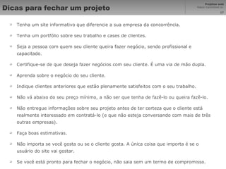 Dicas para fechar um projeto Tenha um site informativo que diferencie a sua empresa da concorrência.  Tenha um portfólio sobre seu trabalho e cases de clientes. Seja a pessoa com quem seu cliente queira fazer negócio, sendo profissional e capacitado.  Certifique-se de que deseja fazer negócios com seu cliente. É uma via de mão dupla.  Aprenda sobre o negócio do seu cliente.  Indique clientes anteriores que estão plenamente satisfeitos com o seu trabalho.  Não vá abaixo do seu preço mínimo, a não ser que tenha de fazê-lo ou queira fazê-lo.  Não entregue informações sobre seu projeto antes de ter certeza que o cliente está realmente interessado em contratá-lo (e que não esteja conversando com mais de três outras empresas).  Faça boas estimativas.  Não importa se você gosta ou se o cliente gosta. A única coisa que importa é se o usuário do site vai gostar.  Se você está pronto para fechar o negócio, não saia sem um termo de compromisso. 