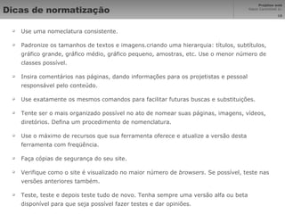 Dicas de normatização Use uma nomeclatura consistente.  Padronize os tamanhos de textos e imagens.criando uma hierarquia: títulos, subtítulos, gráfico grande, gráfico médio, gráfico pequeno, amostras, etc. Use o menor número de classes possível.  Insira comentários nas páginas, dando informações para os projetistas e pessoal responsável pelo conteúdo. Use exatamente os mesmos comandos para facilitar futuras buscas e substituições.  Tente ser o mais organizado possível no ato de nomear suas páginas, imagens, vídeos, diretórios. Defina um procedimento de nomenclatura.  Use o máximo de recursos que sua ferramenta oferece e atualize a versão desta ferramenta com freqüência.  Faça cópias de segurança do seu site.  Verifique como o site é visualizado no maior número de  browsers . Se possível, teste nas versões anteriores também.  Teste, teste e depois teste tudo de novo. Tenha sempre uma versão alfa ou beta disponível para que seja possível fazer testes e dar opiniões. 