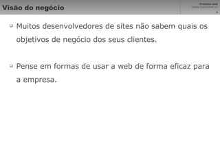 Visão do negócio Muitos desenvolvedores de sites não sabem quais os objetivos de negócio dos seus clientes. Pense em formas de usar a web de forma eficaz para a empresa. 