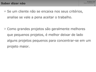 Saber dizer não Se um cliente não se encaixa nos seus critérios, analise se vale a pena aceitar o trabalho. Como grandes projetos são geralmente melhores que pequenos projetos, é melhor deixar de lado alguns projetos pequenos para concentrar-se em um projeto maior. 