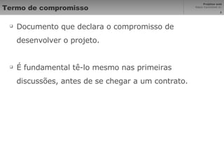 Termo de compromisso Documento que declara o compromisso de desenvolver o projeto. É fundamental tê-lo mesmo nas primeiras discussões, antes de se chegar a um contrato. 