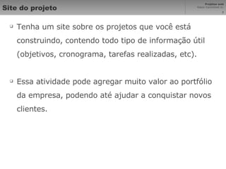 Site do projeto Tenha um site sobre os projetos que você está construindo, contendo todo tipo de informação útil (objetivos, cronograma, tarefas realizadas, etc).  Essa atividade pode agregar muito valor ao portfólio da empresa, podendo até ajudar a conquistar novos clientes. 