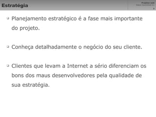 Estratégia Planejamento estratégico é a fase mais importante do projeto. Conheça detalhadamente o negócio do seu cliente. Clientes que levam a Internet a sério diferenciam os bons dos maus desenvolvedores pela qualidade de sua estratégia. 