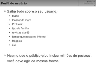 Perfil do usuário Saiba tudo sobre o seu usuário: Idade local onde mora Profissão tipo de família revistas que lê tempo que passa na Internet Hobbies etc. Mesmo que o público-alvo inclua milhões de pessoas, você deve agir da mesma forma. 