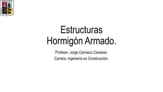 Estructuras
Hormigón Armado.
Profesor: Jorge Carrasco Cavieres.
Carrera: Ingeniería en Construcción.
 