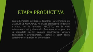 ETAPA PRODUCTIVA
Con la bendición de Dios, al terminar la tecnología en
GESTION DE MERCADOS, mi etapa productiva le llevare
a cabo, en la empresa ALKOSTO, en la cual
actualmente estoy vinculado. Para colocar en practica
lo aprendido en los campos académicos, sociales
personales y profesionales, donde el SENA podrá
corroborar y calificar mi desempeño.
 