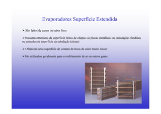 10
Evaporadores Superfície Estendida
São feitos de canos ou tubos lisos
Possuem extensões da superfície feitas de chapas ou placas metálicas ou ondulações fundidas
ou usinadas na superfície da tubulação (aletas)
Oferecem uma superfície de contato de troca de calor muito maior
São utilizados geralmente para o resfriamento de ar ou outros gases
 