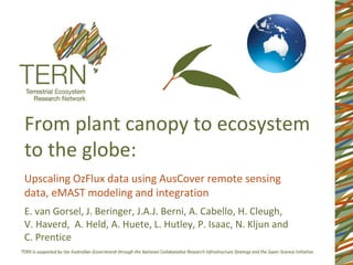 From plant canopy to ecosystem
to the globe:
Upscaling OzFlux data using AusCover remote sensing
data, eMAST modeling and integration
E. van Gorsel, J. Beringer, J.A.J. Berni, A. Cabello, H. Cleugh,
V. Haverd, A. Held, A. Huete, L. Hutley, P. Isaac, N. Kljun and
C. Prentice
 