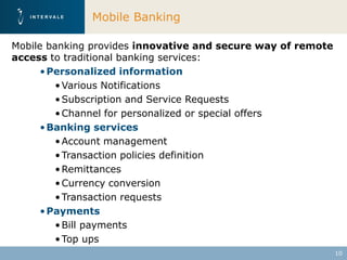 Mobile Banking

Mobile banking provides innovative and secure way of remote
access to traditional banking services:
      • Personalized information
         • Various Notifications
         • Subscription and Service Requests
         • Channel for personalized or special offers
      • Banking services
         • Account management
         • Transaction policies definition
         • Remittances
         • Currency conversion
         • Transaction requests
      • Payments
         • Bill payments
         • Top ups
                                                              10
 