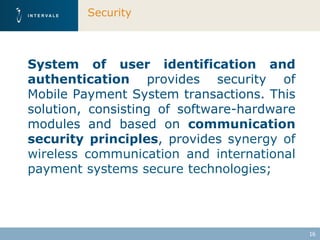 Security



System of user identification and
authentication provides security of
Mobile Payment System transactions. This
solution, consisting of software-hardware
modules and based on communication
security principles, provides synergy of
wireless communication and international
payment systems secure technologies;




                                            16
 