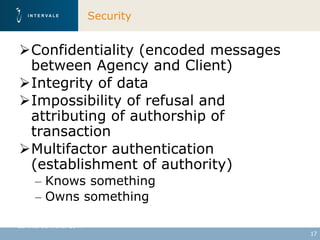 Security


Confidentiality (encoded messages
 between Agency and Client)
Integrity of data
Impossibility of refusal and
 attributing of authorship of
 transaction
Multifactor authentication
 (establishment of authority)
     – Knows something
     – Owns something

Geneva, 30 March 2011
                                     17
 