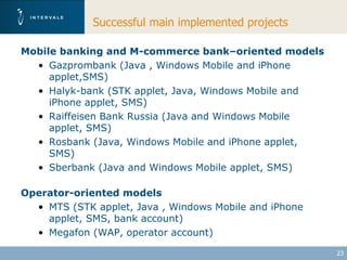 Successful main implemented projects

Mobile banking and M-commerce bank–oriented models
  • Gazprombank (Java , Windows Mobile and iPhone
     applet,SMS)
  • Halyk-bank (STK applet, Java, Windows Mobile and
     iPhone applet, SMS)
  • Raiffeisen Bank Russia (Java and Windows Mobile
     applet, SMS)
  • Rosbank (Java, Windows Mobile and iPhone applet,
     SMS)
  • Sberbank (Java and Windows Mobile applet, SMS)

Operator-oriented models
  • MTS (STK applet, Java , Windows Mobile and iPhone
    applet, SMS, bank account)
  • Megafon (WAP, operator account)

                                                        23
 