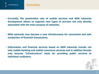 Summary



• Currently, the penetration rate of mobile services and NGN networks
  development allows to organize new types of services not only directly
  associated with the main purpose of networks.



• NGN networks may become a new infrastructure for convenient and safe
  conduction of financial transactions.



• Information and financial services based on NGN networks include not
  only mobile banking and mobile commerce services and in addition thereto
  may become “infrastructure” basis for providing public services to
  individual customers.




                                                                             25
 