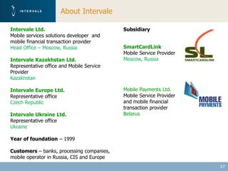About Intervale

Intervale Ltd.                              Subsidiary
Mobile services solutions developer and
mobile financial transaction provider
Head Office – Moscow, Russia                SmartCardLink
                                            Mobile Service Provider
Intervale Kazakhstan Ltd.                   Moscow, Russia
Representative office and Mobile Service
Provider
Kazakhstan

Intervale Europe Ltd.                       Mobile Payments Ltd.
Representative office                       Mobile Service Provider
Czech Republic                              and mobile financial
                                            transaction provider
Intervale Ukraine Ltd.                      Belarus
Representative office
Ukraine

Year of foundation – 1999

Customers – banks, processing companies,
mobile operator in Russia, CIS and Europe
                                                                      27
 