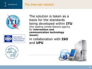 The Intervale solution


   The solution is taken as a
   basis for the standards
   being developed within ITU
   (the leading United Nations agency
   for information and
   communication technology
   issues)
   in collaboration with ISO
   and UPU




                                        28
 