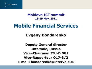 Moldova ICT summit
          18-19 May, 2011
            March 2011
Mobile Financial Services
     Evgeny Bondarenko

     Deputy General director
         Intervale, Russia
    Vice–Chairman ITU-D SG2
    Vice-Rapporteur Q17-3/2
 E-mail: bondarenko@intervale.ru
 