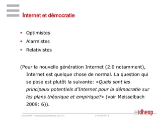 Internet et démocratie
 Optimistes

 Alarmistes
 Relativistes

(Pour la nouvelle génération Internet (2.0 notamment),
Internet est quelque chose de normal. La question qui
se pose est plutôt la suivante: «Quels sont les
principaux potentiels d’Internet pour la démocratie sur
les plans théorique et empirique?» (voir Meisselbach
2009: 6)).
| ©IDHEAP – Andreas.Ladner@idheap.unil.ch |

| 16/11/2013 |

 
