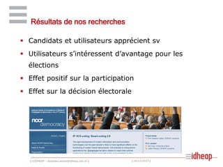 Résultats de nos recherches
 Candidats et utilisateurs apprécient sv
 Utilisateurs s’intéressent d’avantage pour les

élections
 Effet positif sur la participation
 Effet sur la décision électorale

| ©IDHEAP – Andreas.Ladner@idheap.unil.ch |

| 16/11/2013 |

 