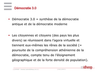 Démocratie 3.0
 Démocratie 3.0 = synthèse de la démocratie
antique et de la démocratie moderne

 Les citoyennes et citoyens (des pays les plus
divers) se réunissent dans l’agora virtuelle et
tiennent eux-mêmes les rênes de la société (=
poursuite de la compréhension athénienne de la
démocratie, compte tenu de l’éloignement
géographique et de la forte densité de population).
| ©IDHEAP – Andreas.Ladner@idheap.unil.ch |

| 16/11/2013 |

 