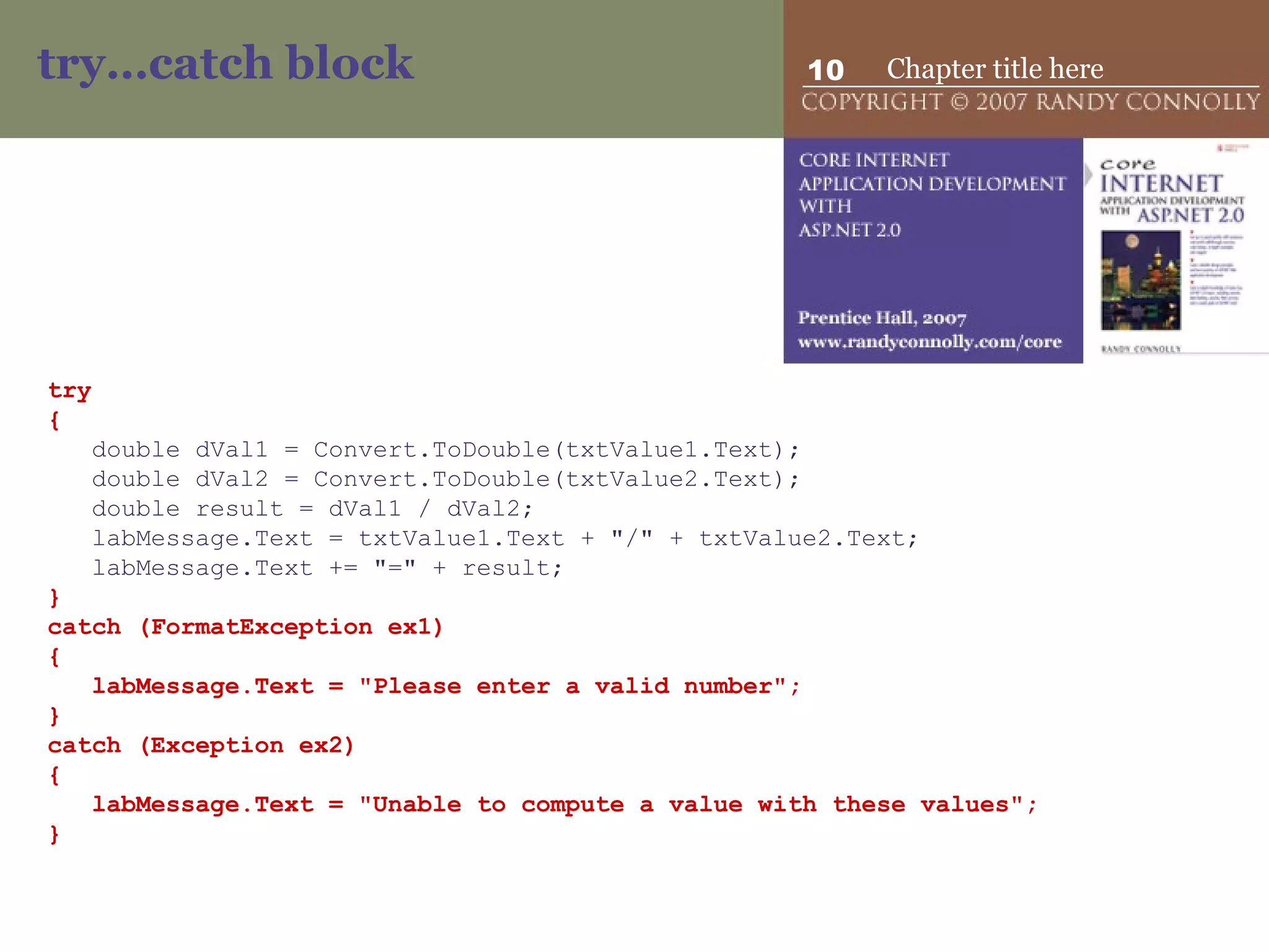 try…catch block try { double dVal1 = Convert.ToDouble(txtValue1.Text); double dVal2 = Convert.ToDouble(txtValue2.Text); double result = dVal1 / dVal2; labMessage.Text = txtValue1.Text + &quot;/&quot; + txtValue2.Text; labMessage.Text += &quot;=&quot; + result; } catch (FormatException ex1) { labMessage.Text = &quot;Please enter a valid number&quot;; } catch (Exception ex2) { labMessage.Text = &quot;Unable to compute a value with these values&quot;; } 