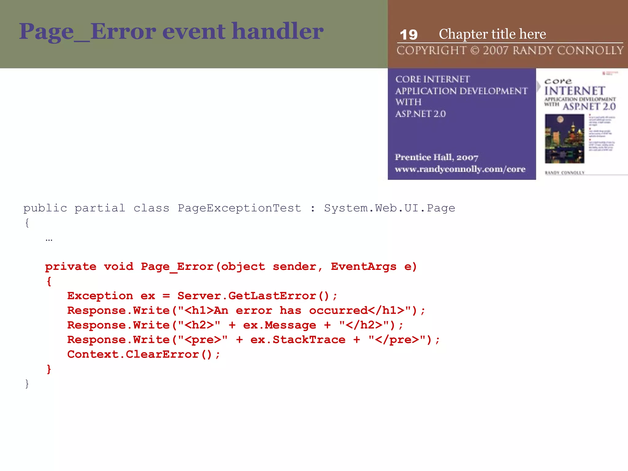Page_Error event handler public partial class PageExceptionTest : System.Web.UI.Page { … private void Page_Error(object sender, EventArgs e) { Exception ex = Server.GetLastError(); Response.Write(&quot;<h1>An error has occurred</h1>&quot;); Response.Write(&quot;<h2>&quot; + ex.Message + &quot;</h2>&quot;); Response.Write(&quot;<pre>&quot; + ex.StackTrace + &quot;</pre>&quot;); Context.ClearError(); } } 