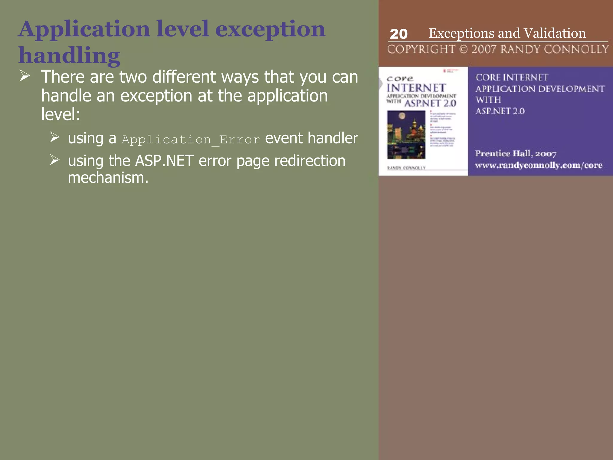 Application level exception handling There are two different ways that you can handle an exception at the application level:  using a  Application_Error  event handler using the ASP.NET error page redirection mechanism.  