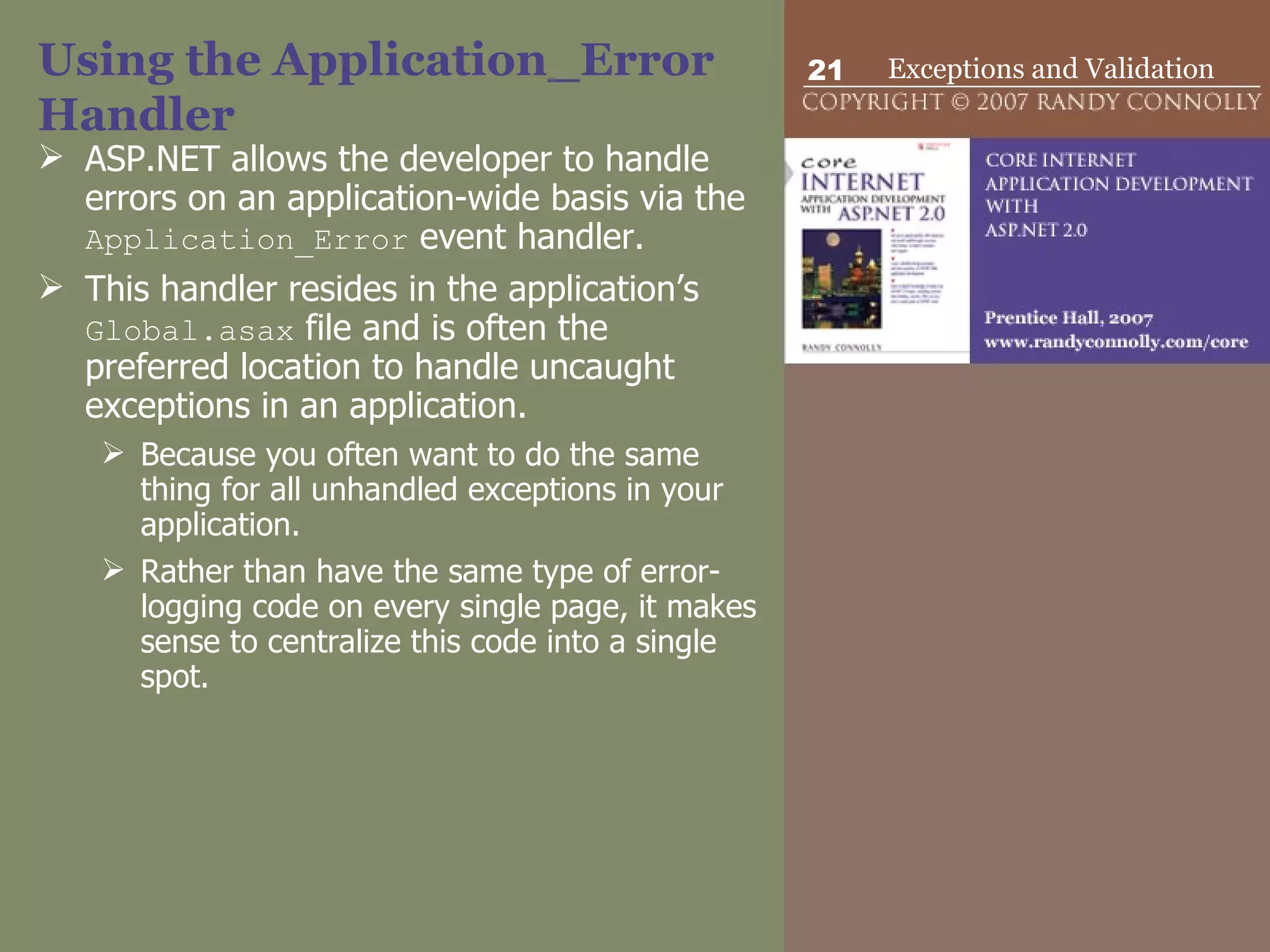 Using the Application_Error Handler ASP.NET allows the developer to handle errors on an application-wide basis via the  Application_Error  event handler.  This handler resides in the application’s  Global.asax  file and is often the preferred location to handle uncaught exceptions in an application.  Because you often want to do the same thing for all unhandled exceptions in your application.  Rather than have the same type of error-logging code on every single page, it makes sense to centralize this code into a single spot.  