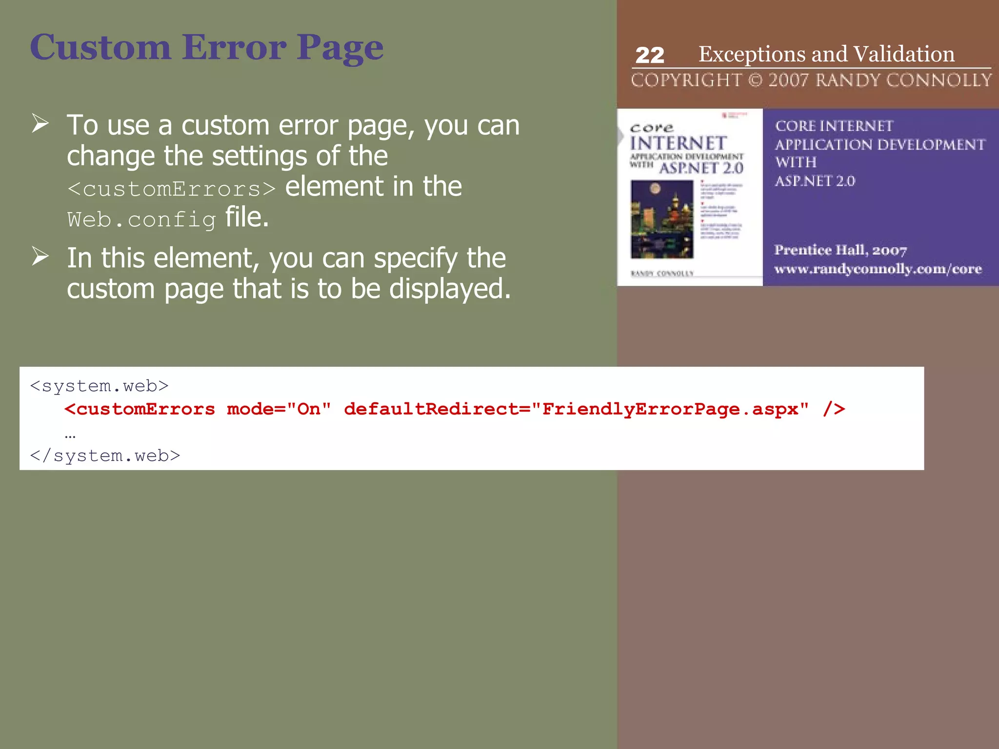 Custom Error Page To use a custom error page, you can change the settings of the  <customErrors>  element in the  Web.config  file.  In this element, you can specify the custom page that is to be displayed. <system.web> <customErrors mode=&quot;On&quot; defaultRedirect=&quot;FriendlyErrorPage.aspx&quot; /> … </system.web> 