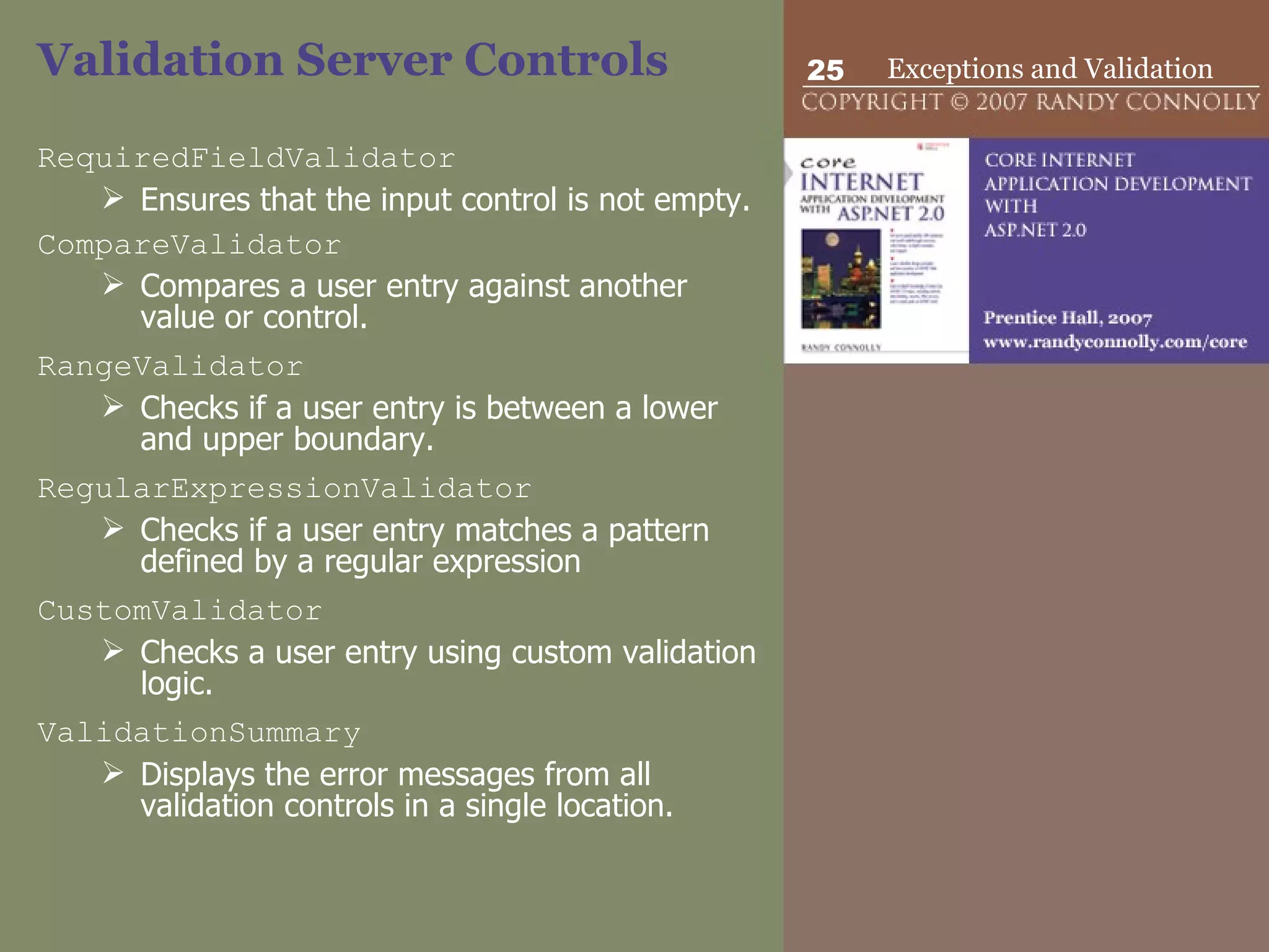 Validation Server Controls  RequiredFieldValidator   Ensures that the input control is not empty. CompareValidator Compares a user entry against another value or control.  RangeValidator   Checks if a user entry is between a lower and upper boundary. RegularExpressionValidator   Checks if a user entry matches a pattern defined by a regular expression  CustomValidator   Checks a user entry using custom validation logic.  ValidationSummary   Displays the error messages from all validation controls in a single location. 