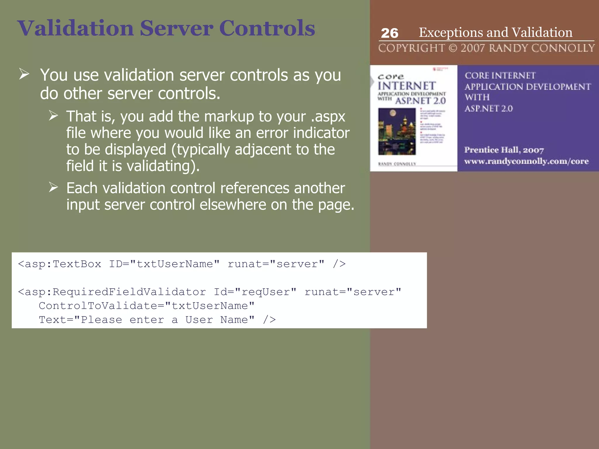 Validation Server Controls  You use validation server controls as you do other server controls.  That is, you add the markup to your .aspx file where you would like an error indicator to be displayed (typically adjacent to the field it is validating).  Each validation control references another input server control elsewhere on the page.  <asp:TextBox ID=&quot;txtUserName&quot; runat=&quot;server&quot; /> <asp:RequiredFieldValidator Id=&quot;reqUser&quot; runat=&quot;server&quot;  ControlToValidate=&quot;txtUserName&quot;  Text=&quot;Please enter a User Name&quot; /> 