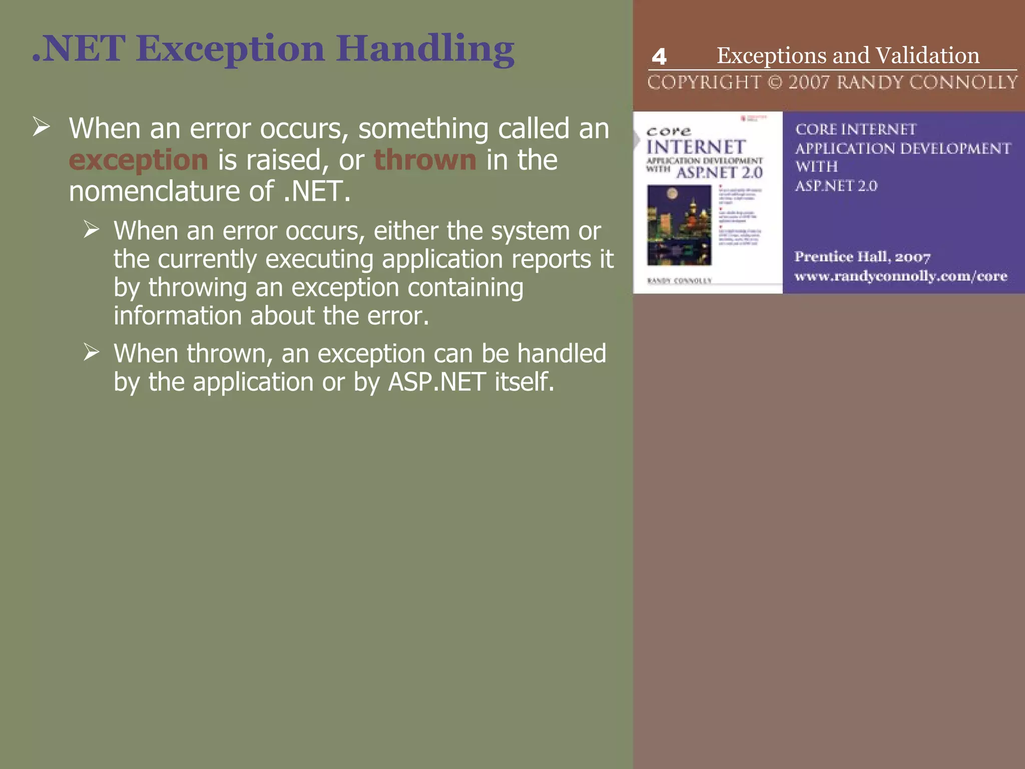 .NET Exception Handling When an error occurs, something called an  exception  is raised, or  thrown  in the nomenclature of .NET.  When an error occurs, either the system or the currently executing application reports it by throwing an exception containing information about the error.  When thrown, an exception can be handled by the application or by ASP.NET itself.  