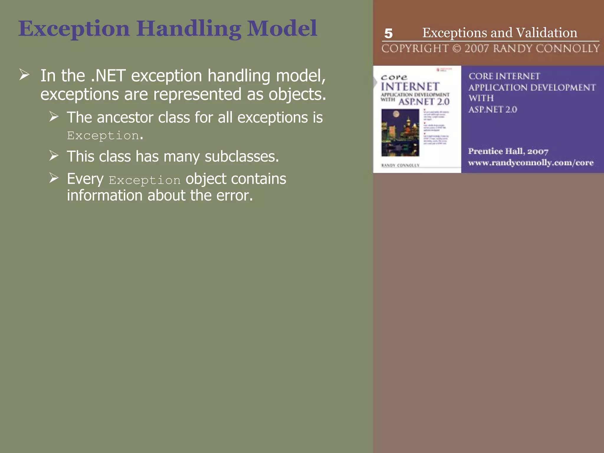 Exception Handling Model In the .NET exception handling model, exceptions are represented as objects.  The ancestor class for all exceptions is  Exception .  This class has many subclasses.  Every  Exception  object contains information about the error.  
