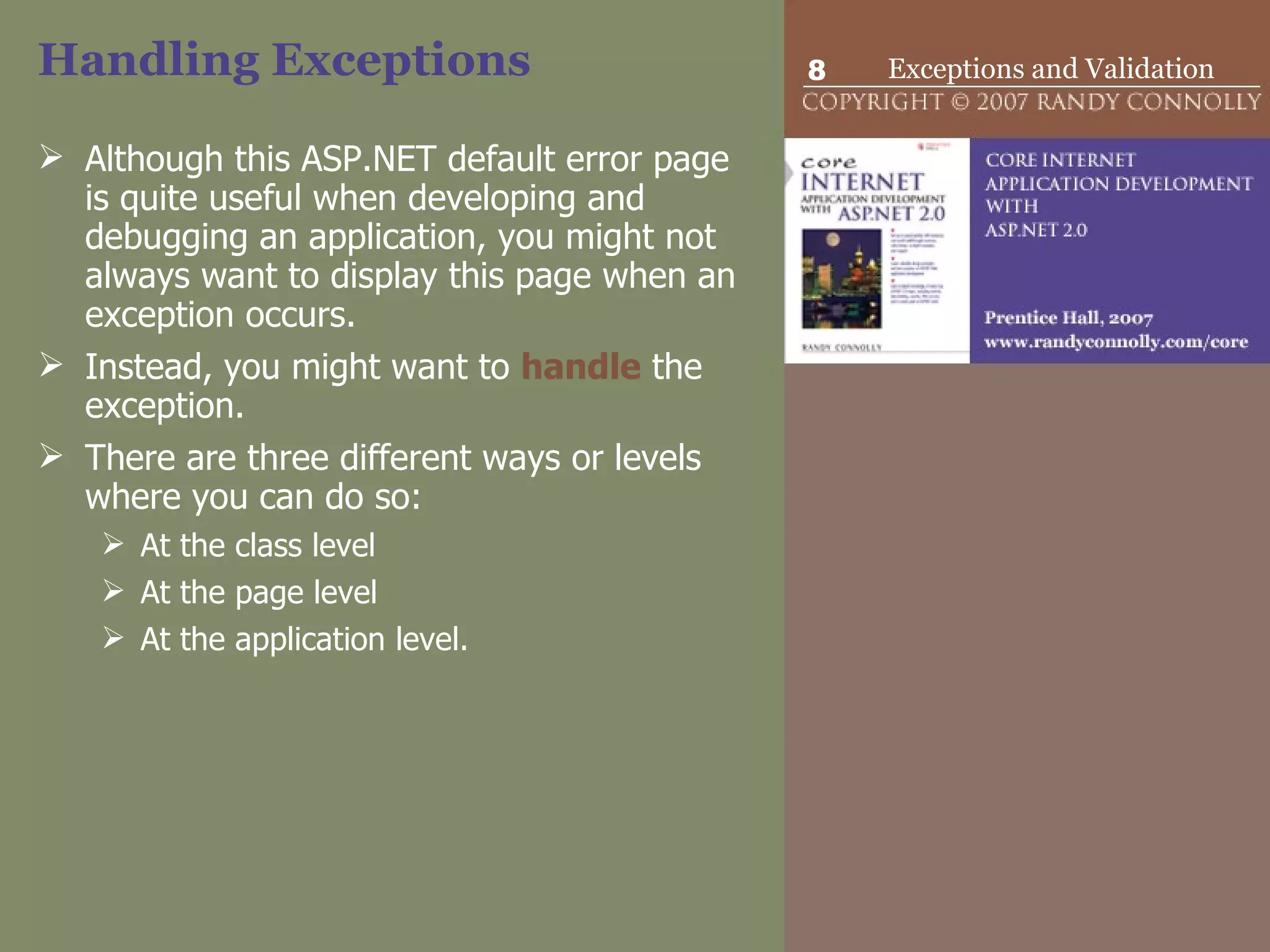 Handling Exceptions Although this ASP.NET default error page is quite useful when developing and debugging an application, you might not always want to display this page when an exception occurs.  Instead, you might want to  handle  the exception.  There are three different ways or levels where you can do so: At the class level  At the page level At the application level. 
