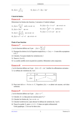 exercices
4) f(x) =
ex
ex − x
5) f(x) = x2
− 2(x − 1)ex
Calcul de limites
Exercice 6
Déterminer les limites des fonction f suivantes à l’endroit indiqué.
1) f(x) =
ex
− 1
2x
en 0, +∞ et −∞
2) f(x) = 2xe−x
en +∞
3) f(x) =
ex
− 1
2ex + 1
en +∞ et −∞
4) f(x) = e2x
− ex
+ 1 en +∞ et −∞
5) f(x) = 2x − 1 + e−x
en +∞ et −∞
6) f(x) =
1
x
(e2x
− 1) en 0 et +∞
7) f(x) = x + 2 + xex
en −∞
Étude d’une fonction
Exercice 7
f est la fonction déﬁnie sur R par : f(x) =
2ex
− 3
ex + 1
1) Pourquoi les droite d et ∆ d’équation respectives y = 2 et y = −3 sont-elles asymptotes
à Cf ?
2) Calculer f′
(x) puis étudier les variations de f.
3) Tracer d, ∆ et Cf
4) La courbe semble avoir un point de symétrie. Démontrer cette conjecture.
Exercice 8
f est la fonction déﬁnie sur R par : f(x) = (3 − x)ex
. Justiﬁer les aﬃrmations suivantes :
1) Le tableau de variations de f est :
x
f(x)
−∞ 2 +∞
00
e2
e2
−∞−∞
2) Pour tout réel m > 0 et m e2
, l’équation f(x) = m admet soit aucune, soit deux
solutions.
Exercice 9
f est la fonction déﬁnie sur R par : f(x) = e−x2
.
1) Calculer f(−x). Que peut-on conclure pour Cf ?
2) Calculer les limites de f en +∞ et −∞.
3) Calculer la dérivée de f puis dresser le tableau de variation de f sur R.
4) Tracer la courbe Cf pour x ∈ [−2 ; 2 ] dans un repère orthonormal.
Unité graphique : 2 cm sur les deux axes.
paul milan 2 Terminale S
 