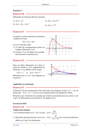 exercices
Fonction eu
Exercice 10
Déterminer les fonctions dérivées suivantes :
1) f(x) = xe
1
x
2) f(x) = 2(x − 1)ex−1
3) f(x) = cos xesin x
4) f(x) = e
1+x
1+x2
Exercice 11
La courbe ci-contre représente une fonction
f déﬁnie sur R par :
f(x) = (ax + b)e−x
où a et b sont deux réels.
1) À l’aide des renseignements portés sur
la ﬁgure, déterminer a et b.
2) Calculer f′
(x). En déduire les coordon-
nées du point A maximum de f
1
2
3
−1
−2
1 2 3 4−1−2−3
A
O
Exercice 12
Dans un repère orthogonal, on a tracé ci-
contre les courbe C1 et C2 représentant les
fonctions f1 et f2 déﬁnies sur [0; π] par :
f1(x) = e−x
et f2(x) = sin x e−x
Démontrer que C1 et C2 sont tangentes en
un point A.
1
1 2 3
C1
C2
A
O
Application en astronomie
Exercice 13
L’intensité I(λ) du rayonnement d’une étoile pour une longueur d’onde λ (λ > 0), est
donnée par : I(λ) = 1
λ5 e− K
λ où K est une constante positive qui dépend de l’étoile.
Démontrer que l’intensité I(λ) rayonnée par l’étoile est maximale pour une valeur λ0 de
λ que l’on déterminera en fonction de K. En déduire I(λ0).
Exercices de BAC
Exercice 14
Étude d’une fonction
f est la fonction déﬁnie sur I = [0; +∞[ par : f(x) =
10x
ex + 1
1) Démontrer que pour tout réel x de I, on a : f′
(x) =
10
(ex + 1)2
g(x) où g est une fonction
déﬁnie sur I que l’on déterminera.
paul milan 3 Terminale S
 