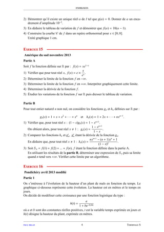 exercices
2) Démontrer qu’il existe un unique réel α de I tel que g(α) = 0. Donner de α un enca-
drement d’amplitude 10−2
.
3) En déduire le tableau de variation de f et démontrer que f(α) = 10(α − 1).
4) Construire la courbe C de f dans un repère orthonormal pour x ∈ [0; 8].
Unité graphique 1 cm.
Exercice 15
Amérique du sud novembre 2013
Partie A
Soit f la fonction déﬁnie sur R par : f(x) = xe1−x
1) Vériﬁer que pour tout réel x, f(x) = e ×
x
ex
.
2) Déterminer la limite de la fonction f en −∞.
3) Déterminer la limite de la fonction f en +∞. Interpréter graphiquement cette limite.
4) Déterminer la dérivée de la fonction f.
5) Étudier les variations de la fonction f sur R puis dresser le tableau de variation.
Partie B
Pour tout entier naturel n non nul, on considère les fonctions gn et hn déﬁnies sur R par :
gn(x) = 1 + x + x2
+ · · · + xn
et hn(x) = 1 + 2x + · · · + nxn−1
.
1) Vériﬁer que, pour tout réel x : (1 − x)gn(x) = 1 − xn+1
.
On obtient alors, pour tout réel x 1 : gn(x) =
1 − xn+1
1 − x
.
2) Comparer les fonctions hn et g′
n, g′
n étant la dérivée de la fonction gn.
En déduire que, pour tout réel x 1 : hn(x) =
nxn+1
− (n + 1)xn
+ 1
(1 − x)2
.
3) Soit Sn = f(1) + f(2) + ... + f(n), f étant la fonction déﬁnie dans la partie A.
En utilisant les résultats de la partie B, déterminer une expression de Sn puis sa limite
quand n tend vers +∞. Vériﬁer cette limite par un algorithme.
Exercice 16
Pondichéry avril 2013 modiﬁé
Partie 1
On s’intéresse à l’évolution de la hauteur d’un plant de maïs en fonction du temps. Le
graphique ci-dessous représente cette évolution. La hauteur est en mètres et le temps en
jours.
On décide de modéliser cette croissance par une fonction logistique du type :
h(t) =
a
1 + be−0,04t
où a et b sont des constantes réelles positives, t est la variable temps exprimée en jours et
h(t) désigne la hauteur du plant, exprimée en mètres.
paul milan 4 Terminale S
 