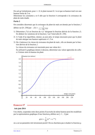 exercices
On sait qu’initialement, pour t = 0, le plant mesure 0, 1 m et que sa hauteur tend vers une
hauteur limite de 2 m.
Déterminer les constantes a et b aﬁn que la fonction h corresponde à la croissance du
plant de maïs étudié.
Partie 2
On considère désormais que la croissance du plant de maïs est donnée par la fonction f
déﬁnie sur [0 ; 250] par : f(t) =
2
1 + 19e−0,04t
1) Déterminer f′
(t) en fonction de t (f′
désignant la fonction dérivée de la fonction f).
En déduire les variations de la fonction f sur l’intervalle [0 ; 250].
2) A l’aide d’un algorithme, donner, au jour près, le temps nécessaire pour que le plant
de maïs atteigne une hauteur supérieure à 1, 5 m.
3) On s’intéresse à la vitesse de croissance du plant de maïs ; elle est donnée par la fonc-
tion dérivée de la fonction f.
La vitesse de croissance est maximale pour une valeur de t.
En utilisant le graphique donné ci-dessous, déterminer une valeur approchée de celle-
ci. Estimer alors la hauteur du plant.
0,2
0,4
0,6
0,8
1,0
1,2
1,4
1,6
1,8
2,0
20 40 60 80 100 120 140 160 180 200 220
y = 2
temps t (en jours)
hauteur (en mètres)
Exercice 17
Asie juin 2014
Une chaîne, suspendue entre deux points d’accroche de même hauteur peut être modélisée
par la représentation graphique d’une fonction g déﬁnie sur [−1 ; 1] par
g(x) =
1
2a
eax
+ e−ax
où a est un paramètre réel strictement positif. On ne cherchera pas à étudier la fonction g.
paul milan 5 Terminale S
 