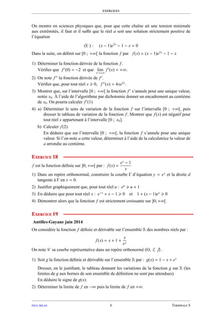 exercices
On montre en sciences physiques que, pour que cette chaîne ait une tension minimale
aux extrémités, il faut et il suﬃt que le réel a soit une solution strictement positive de
l’équation
(E ) : (x − 1)e2x
− 1 − x = 0
Dans la suite, on déﬁnit sur [0 ; +∞[ la fonction f par f(x) = (x − 1)e2x
− 1 − x
1) Déterminer la fonction dérivée de la fonction f.
Vériﬁer que f′
(0) = −2 et que lim
x→+∞
f′
(x) = +∞.
2) On note f′′
la fonction dérivée de f′
.
Vériﬁer que, pour tout réel x 0, f′′
(x) = 4xe2x
.
3) Montrer que, sur l’intervalle [0 ; +∞[ la fonction f′
s’annule pour une unique valeur,
notée x0. À l’aide de l’algorithme par dichotomie donner un encadrement au centième
de x0. On pourra calculer f′
(1)
4) a) Déterminer le sens de variation de la fonction f sur l’intervalle [0 ; +∞[, puis
dresser le tableau de variation de la fonction f. Montrer que f(x) est négatif pour
tout réel x appartenant à l’intervalle [0 ; x0].
b) Calculer f(2).
En déduire que sur l’intervalle [0 ; +∞[, la fonction f s’annule pour une unique
valeur. Si l’on note a cette valeur, déterminer à l’aide de la calculatrice la valeur de
a arrondie au centième.
Exercice 18
f est la fonction déﬁnie sur ]0; +∞[ par : f(x) =
ex
− 1
x
1) Dans un repère orthonormal, construire la courbe Γ d’équation y = ex
et la droite d
tangente à Γ en x = 0.
2) Justiﬁer graphiquement que, pour tout réel u : eu
u + 1
3) En déduire que pour tout réel x : e−x
+ x − 1 0 et 1 + (x − 1)ex
0
4) Démontrer alors que la fonction f est strictement croissante sur ]0; +∞[.
Exercice 19
Antilles-Guyane juin 2014
On considère la fonction f déﬁnie et dérivable sur l’ensemble R des nombres réels par :
f(x) = x + 1 +
x
ex
On note C sa courbe représentative dans un repère orthonormé O, ı,  .
1) Soit g la fonction déﬁnie et dérivable sur l’ensemble R par : g(x) = 1 − x + ex
Dresser, en le justiﬁant, le tableau donnant les variations de la fonction g sur R (les
limites de g aux bornes de son ensemble de déﬁnition ne sont pas attendues).
En déduire le signe de g(x).
2) Déterminer la limite de f en −∞ puis la limite de f en +∞.
paul milan 6 Terminale S
 