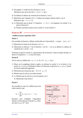 exercices
3) On appelle f′
la dérivée de la fonction f sur R.
Démontrer que, pour tout réel x, f′
(x) = e−x
g(x)
4) En déduire le tableau de variation de la fonction f sur R.
5) Démontrer que l’équation f(x) = 0 admet une unique solution réelle α sur R.
Démontrer que −1 < α < 0.
6) a) Démontrer que la droite T d’équation y = 2x + 1 est tangente à la courbe C au
point d’abscisse 0.
b) Étudier la position relative de la courbe C et de la droite T.
Exercice 20
Antilles-Guyane septembre 2014
Partie A
On considère la fonction f déﬁnie et dérivable sur l’intervalle [0 ; +∞[ par : f(x) = xe−x
.
1) Déterminer la limite de la fonction f en +∞.
2) Déterminer la dérivée f′
de la fonction f sur [0 ; +∞[ et en déduire le tableau de
variations de f sur [0 ; +∞[.
On donne ci-après la courbe Cf représentative de la fonction f dans un repère du plan. La
droite ∆ d’équation y = x a aussi été tracée.
Partie B
Soit la suite (un) déﬁnie par u0 = 1 et ∀n ∈ N, un+1 = f(un).
1) Placer sur le graphique donné ci-après, en utilisant la courbe Cf et la droite ∆, les
points A0, A1 et A2 d’ordonnées nulles et d’abscisses respectives u0, u1 et u2. Laisser
les tracés explicatifs apparents.
2) Démontrer par récurrence que : ∀n ∈ N, un > 0.
3) Montrer que la suite (un) est décroissante.
4) a) Montrer que la suite (un) est convergente vers ℓ.
b) Déterminer cette limite ℓ
Partie C
On considère la suite (Sn) déﬁnie pour tout
entier naturel n par
Sn =
k=n
k=0
uk = u0 + u1 + · · · + un
Recopier puis compléter l’algorithme
donné ci-contre aﬁn qu’il calcule S100. Don-
ner alors S100 à 10−2
près
Variables : S , u réels
k entier
Entrées et initialisation
· · · → u
· · · → S
Traitement
pour k variant de 1 à . . . faire
u × e−u
→ u
· · · → S
ﬁn
Sorties : Aﬃcher . . .
paul milan 7 Terminale S
 
