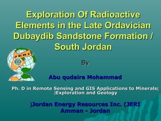 Exploration Of Radioactive
Elements in the Late Ordavician
Dubaydib Sandstone Formation /
        South Jordan
                           By

              Abu qudaira Mohammad

Ph. D in Remote Sensing and GIS Applications to Minerals )
                (Exploration and Geology

       (Jordan Energy Resources Inc. (JERI
                 Amman - Jordan
 