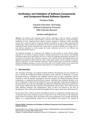 Chapter 5 29
Christina Wallin: Verification and Validation of Software Components and Component Based
Software Systems
Extended Report for I. Crnkovic and M. Larsson (editors), “Building Reliable Component-Based Systems”,
Artech House, July 2002, ISBN 1-58053-327-2:
Chapter 5: Component-Based Development Process, B. Christiansson, L. Jakobsson and I. Crnkovic
Verification and Validation of Software Components
and Component Based Software Systems
Christina Wallin
Industrial Information Technology
Software Engineering Processes
ABB Corporate Research
christina.wallin@mdh.se
Abstract: One premise with component based software technology is that the software component
consumers, that is the software system builders, can decrease their effort needed for, among other things,
verification of their component based software systems compared to traditional custom developed
systems. But to reach this goal the component producers instead has to ensure a high, documented and
trusted quality of their commercial components; else the effect will be the opposite. It should be easier to
assemble pre-made software component into systems than to develop everything from scratch, but if a
used software component is of poor quality the system verification task can be very difficult, time
consuming and thereby expensive.
The traditional techniques for verification and validation are still essential to ensure software quality,
especially for the software component producers. Detailed specifications of the software, and thorough
verifications against these specifications are ways to certify the component functionality and quality in a
way that can be trusted by the component consumers. Also a defined software development process and
appropriate development methods and tools ensure a high software quality. For the component consumers
software verification is not like traditional verification. Software faults cannot be found and corrected by
traditional debugging techniques, as most of the source code is not available. Instead a more research like
technique has to be used to locate faults and workarounds has to be implemented to avoid them.
1 Introduction
The emerging technology of Component Based Software Development put new demands on
how to ensure the needed functionality and quality of the software. In traditional, or custom
developed software, verification and validation could be done in close cooperation with the
customer to meet the specific requirements from the customer [4]. When developing software
components, or component based software systems, verification and validation becomes a bit
more complicated. Components developed for reuse, and especially components developed for
the open market, has to be more thoroughly specified and verified then most custom software for
many reasons. Others than those that have developed them will use them. They will be used in
many different situations and configurations, many of them not foreseen at the time of
development. They will be not be delivered together with its source code, but as black boxes [7].
On the other hand, software systems developed by means of components should require less
verification than custom software systems; at least this is one of the premises with component
based software technology. But if the quality of the used components is not enough, identifying
defects in a component-based system can be both difficult and expensive [2]. Instead of
 