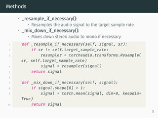 Methods
• _resample_if_necessary():
• Resamples the audio signal to the target sample rate.
• _mix_down_if_necessary():
• Mixes down stereo audio to mono if necessary.
1 def _resample_if_necessary(self, signal, sr):
2 if sr != self.target_sample_rate:
3 resampler = torchaudio.transforms.Resample(
sr, self.target_sample_rate)
4 signal = resampler(signal)
5 return signal
6
7 def _mix_down_if_necessary(self, signal):
8 if signal.shape[0] > 1:
9 signal = torch.mean(signal, dim=0, keepdim=
True)
10 return signal
5
 