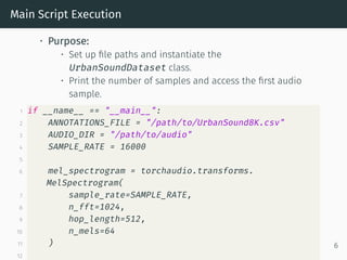 Main Script Execution
• Purpose:
• Set up file paths and instantiate the
UrbanSoundDataset class.
• Print the number of samples and access the first audio
sample.
1 if __name__ == "__main__":
2 ANNOTATIONS_FILE = "/path/to/UrbanSound8K.csv"
3 AUDIO_DIR = "/path/to/audio"
4 SAMPLE_RATE = 16000
5
6 mel_spectrogram = torchaudio.transforms.
MelSpectrogram(
7 sample_rate=SAMPLE_RATE,
8 n_fft=1024,
9 hop_length=512,
10 n_mels=64
11 )
12
6
 