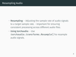 Resampling Audio
• Resampling: - Adjusting the sample rate of audio signals
to a target sample rate. - Important for ensuring
consistent processing across different audio files.
• Using torchaudio: - Use
torchaudio.transforms.Resample() to resample
audio signals.
8
 