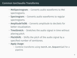 Common torchaudio Transforms
• MelSpectrogram: - Converts audio waveforms to Mel
spectrograms.
• Spectrogram: - Converts audio waveforms to regular
spectrograms.
• AmplitudeToDB: - Converts amplitude to decibels for
better visualization.
• TimeStretch: - Stretches the audio signal in time without
altering pitch.
• PitchShift: - Shifts the pitch of the audio signal by a
specified number of semitones.
• Apply Usage:
• Combine transforms using torch.nn.Sequential for a
pipeline.
9
 