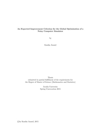An Expected Improvement Criterion for the Global Optimization of a
Noisy Computer Simulator
by
Kanika Anand
Thesis
submitted in partial fulﬁllment of the requirements for
the Degree of Master of Science (Mathematics and Statistics)
Acadia University
Spring Convocation 2015
c by Kanika Anand, 2015
 