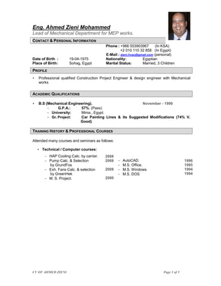 CV OF AHMED ZIENI Page 1 of 5
Eng. Ahmed Zieni Mohammed
Lead of Mechanical Department for MEP works.
CONTACT & PERSONAL INFORMATION
Phone : +966 553903967 (In KSA)
+2 010 110 32 858 (In Egypt)
E-Mail : zieni.hvac@gmail.com (personal)
Date of Birth : 19-04-1975 Nationality: Egyptian
Place of Birth: Sohag, Egypt Marital Status: Married, 3 Children
PROFILE
 Professional qualified Construction Project Engineer & design engineer with Mechanical
works
ACADEMIC QUALIFICATIONS
 B.S (Mechanical Engineering). November - 1999
 G.P.A.: 57%. (Pass)
 University: Minia., Egypt.
 Gr. Project: Car Painting Lines & its Suggested Modifications (74% V.
Good).
TRAINING HISTORY & PROFESSIONAL COURSES
Attended many courses and seminars as follows:
 Technical / Computer courses:
 HAP Cooling Calc. by carrier.
 Pump Calc. & Selection
by GrundFos
 Exh. Fans Calc. & selection
by GreenHek
 M. S. Project.
2008
2008
2008
2000
 AutoCAD.
 M.S. Office.
 M.S. Windows
 M.S. DOS
1996
1995
1994
1994
 
