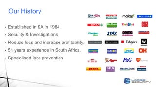 Our History
• Established in SA in 1964.
• Security & Investigations
• Reduce loss and increase profitability.
• 51 years experience in South Africa.
• Specialised loss prevention
 