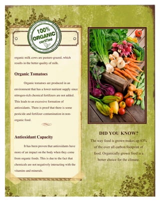 organic milk cows are pasture-grazed, which
results in the better quality of milk.
Organic Tomatoes
Organic tomatoes are produced in an
environment that has a lower nutrient supply since
nitrogen-rich chemical fertilizers are not added.
This leads to an excessive formation of
antioxidants. There is proof that there is some
pesticide and fertilizer contamination in non-
organic food.
Antioxidant Capacity
It has been proven that antioxidants have
more of an impact on the body when they come
from organic foods. This is due to the fact that
chemicals are not negatively interacting with the
vitamins and minerals.
DID YOU KNOW?
The way food is grown makes up 83%
of the over all carbon footprint of
food. Organically grown food is a
better choice for the climate.
 